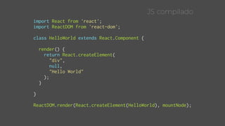 import React from 'react';
import ReactDOM from 'react-dom';
class HelloWorld extends React.Component {
render() {
return React.createElement(
"div",
null,
"Hello World"
);
}
}
ReactDOM.render(React.createElement(HelloWorld), mountNode);
JS compilado
 