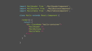import MailHeader from './MailHeaderComponent';
import MailButtons from './MailButtonsComponent';
import MailsTable from './MailTablesComponent';
class Mails extends React.Component {
render() {
return (
<div className="mails-container">
<MailHeader />
<MailButtons />
<MailsTable />
</div>
);
}
}
 