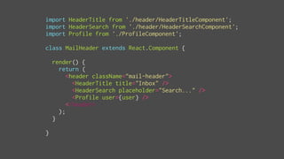 import HeaderTitle from './header/HeaderTitleComponent';
import HeaderSearch from './header/HeaderSearchComponent';
import Profile from './ProfileComponent';
class MailHeader extends React.Component {
render() {
return (
<header className="mail-header">
<HeaderTitle title="Inbox" />
<HeaderSearch placeholder="Search..." />
<Profile user={user} />
</header>
);
}
}
 