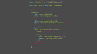 import MailRow from './MailRowComponent';
class MailTable extends React.Component {
...
render() {
if (this.state.loading) {
return <p>Carregando emails...</p>
}
if (!this.state.mails.length) {
return <p>Nenhum email por enquanto.</p>
}
return (
<table className="mails-table">
<thead>...</thead>
<tbody>
{this.state.mails.map((mail) => {
return <MailRow mail={mail} />
})}
</tbody>
</table>
);
}
}
 