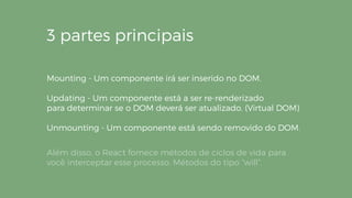 3 partes principais
Mounting - Um componente irá ser inserido no DOM.
Updating - Um componente está a ser re-renderizado
para determinar se o DOM deverá ser atualizado. (Virtual DOM)
Unmounting - Um componente está sendo removido do DOM.
Além disso, o React fornece métodos de ciclos de vida para
você interceptar esse processo. Métodos do tipo “will”.
 