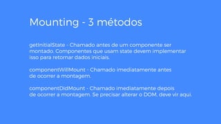 Mounting - 3 métodos
getInitialState - Chamado antes de um componente ser
montado. Componentes que usam state devem implementar
isso para retornar dados iniciais.
componentWillMount - Chamado imediatamente antes
de ocorrer a montagem.
componentDidMount - Chamado imediatamente depois
de ocorrer a montagem. Se precisar alterar o DOM, deve vir aqui.
 