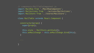 // components/MailTableComponent.js
import MailRow from './MailRowComponent';
import MailActions from '../actions/MailActions';
import MailStore from '../stores/MailStore';
class MailTable extends React.Component {
constructor(props) {
super(props);
this.state = MailStore.getState();
this.onMailChange = this.onMailChange.bind(this);
}
...
}
 