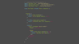 // components/MailTableComponent.js
import MailRow from './MailRowComponent';
import MailActions from '../actions/MailActions';
import MailStore from '../stores/MailStore';
class MailTable extends React.Component {
...
render() {
if (this.state.loading) {
return <p>Carregando emails...</p>
}
if (!this.state.mails.length) {
return <p>Nenhum email por enquanto.</p>
}
return (
<table className="mails-table">
<thead>...</thead>
<tbody>
{this.state.mails.map((mail) => {
return <MailRow mail={mail} />
})}
</tbody>
</table>
);
}
}
 