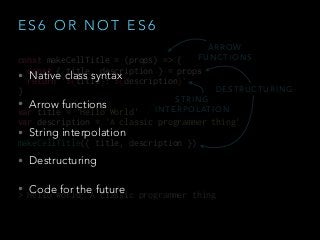 E S 6 O R N O T E S 6
• Native class syntax
• Arrow functions
• String interpolation
• Destructuring
• Code for the future
const makeCellTitle = (props) => {
const { title, description } = props
return `${title}: ${description}`
}
var title = 'Hello World'
var description = 'A classic programmer thing'
makeCellTitle({ title, description })
> Hello World: A classic programmer thing
A R R O W
F U N C T I O N S
S T R I N G
I N T E R P O L AT I O N
D E S T R U C T U R I N G
 