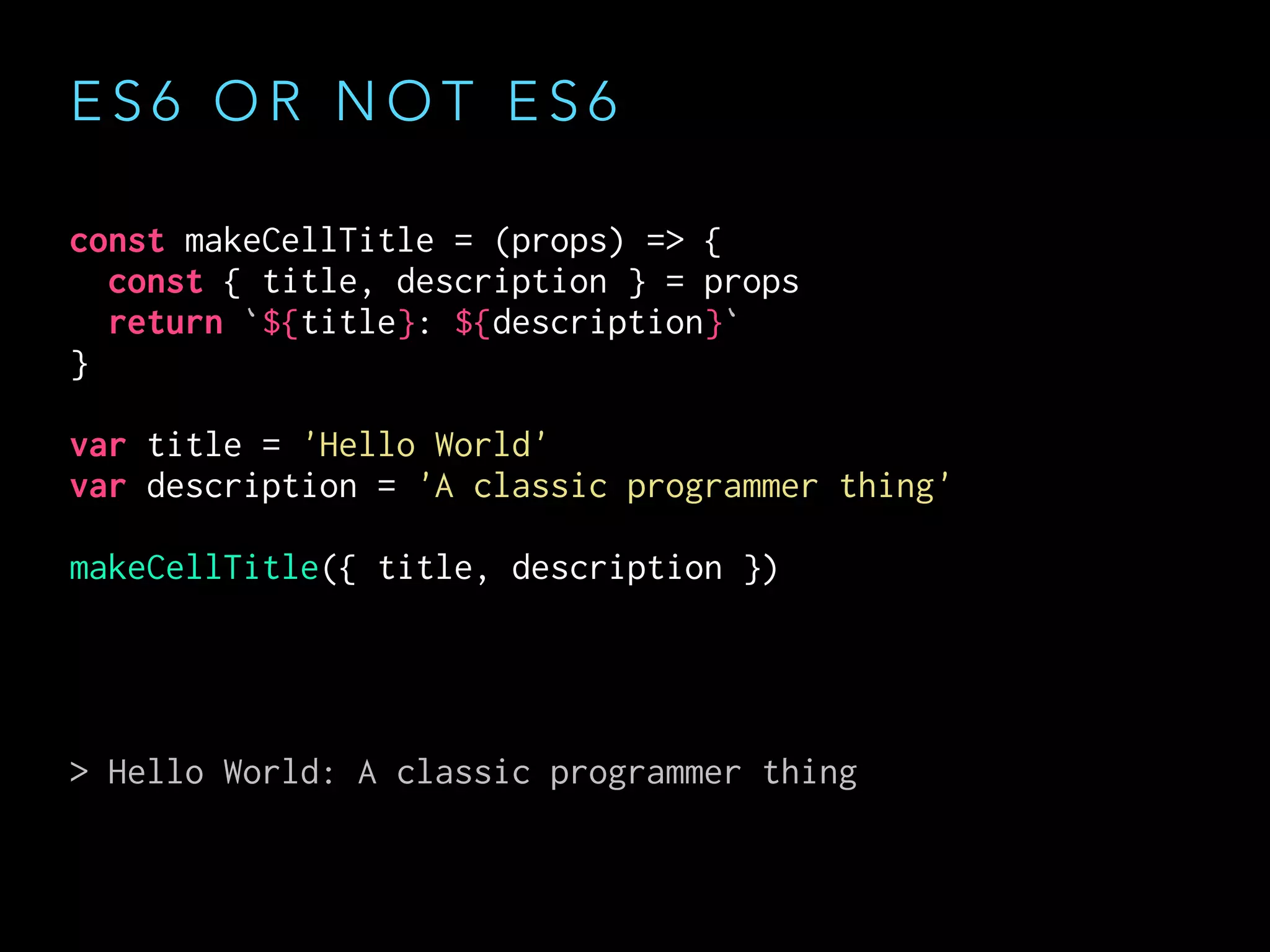 E S 6 O R N O T E S 6
const makeCellTitle = (props) => {
const { title, description } = props
return `${title}: ${description}`
}
var title = 'Hello World'
var description = 'A classic programmer thing'
makeCellTitle({ title, description })
> Hello World: A classic programmer thing
 