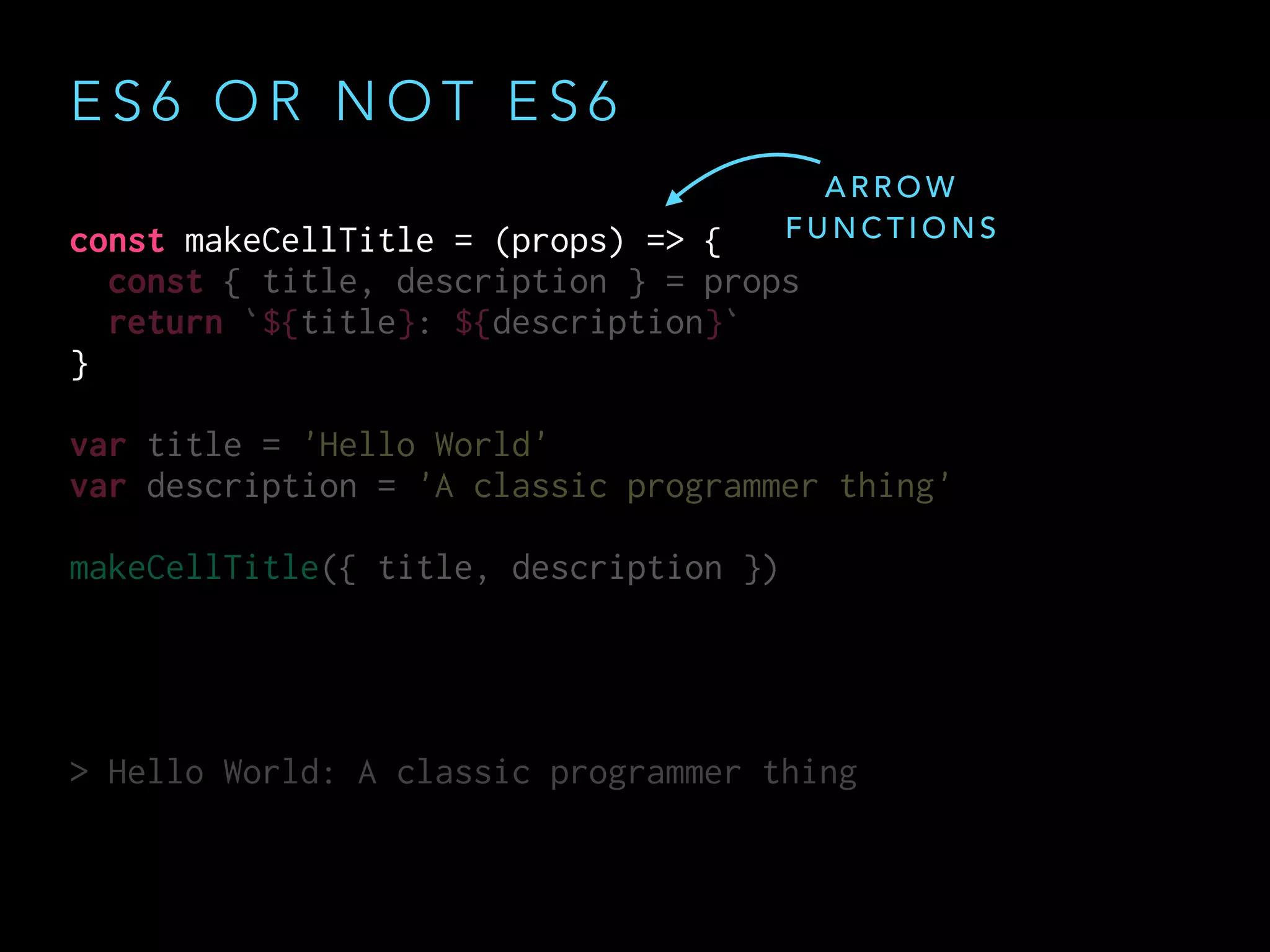 const makeCellTitle = (props) => {
const { title, description } = props
return `${title}: ${description}`
}
var title = 'Hello World'
var description = 'A classic programmer thing'
makeCellTitle({ title, description })
> Hello World: A classic programmer thing
const makeCellTitle = (props) => {
const { title, description } = props
return `${title}: ${description}`
}
var title = 'Hello World'
var description = 'A classic programmer thing'
makeCellTitle({ title, description })
> Hello World: A classic programmer thing
E S 6 O R N O T E S 6
A R R O W
F U N C T I O N S
 
