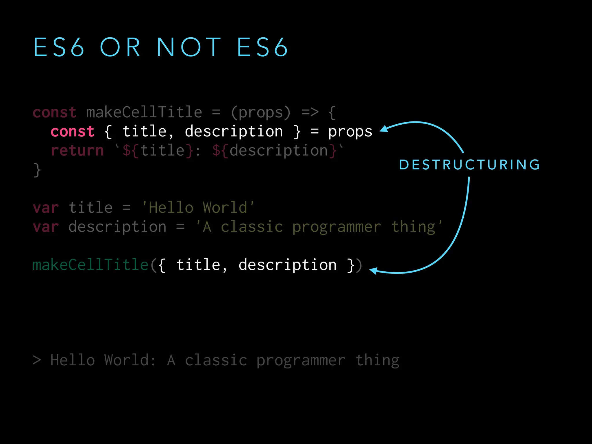 const makeCellTitle = (props) => {
const { title, description } = props
return `${title}: ${description}`
}
var title = 'Hello World'
var description = 'A classic programmer thing'
makeCellTitle({ title, description })
> Hello World: A classic programmer thing
const makeCellTitle = (props) => {
const { title, description } = props
return `${title}: ${description}`
}
var title = 'Hello World'
var description = 'A classic programmer thing'
makeCellTitle({ title, description })
> Hello World: A classic programmer thing
E S 6 O R N O T E S 6
D E S T R U C T U R I N G
 