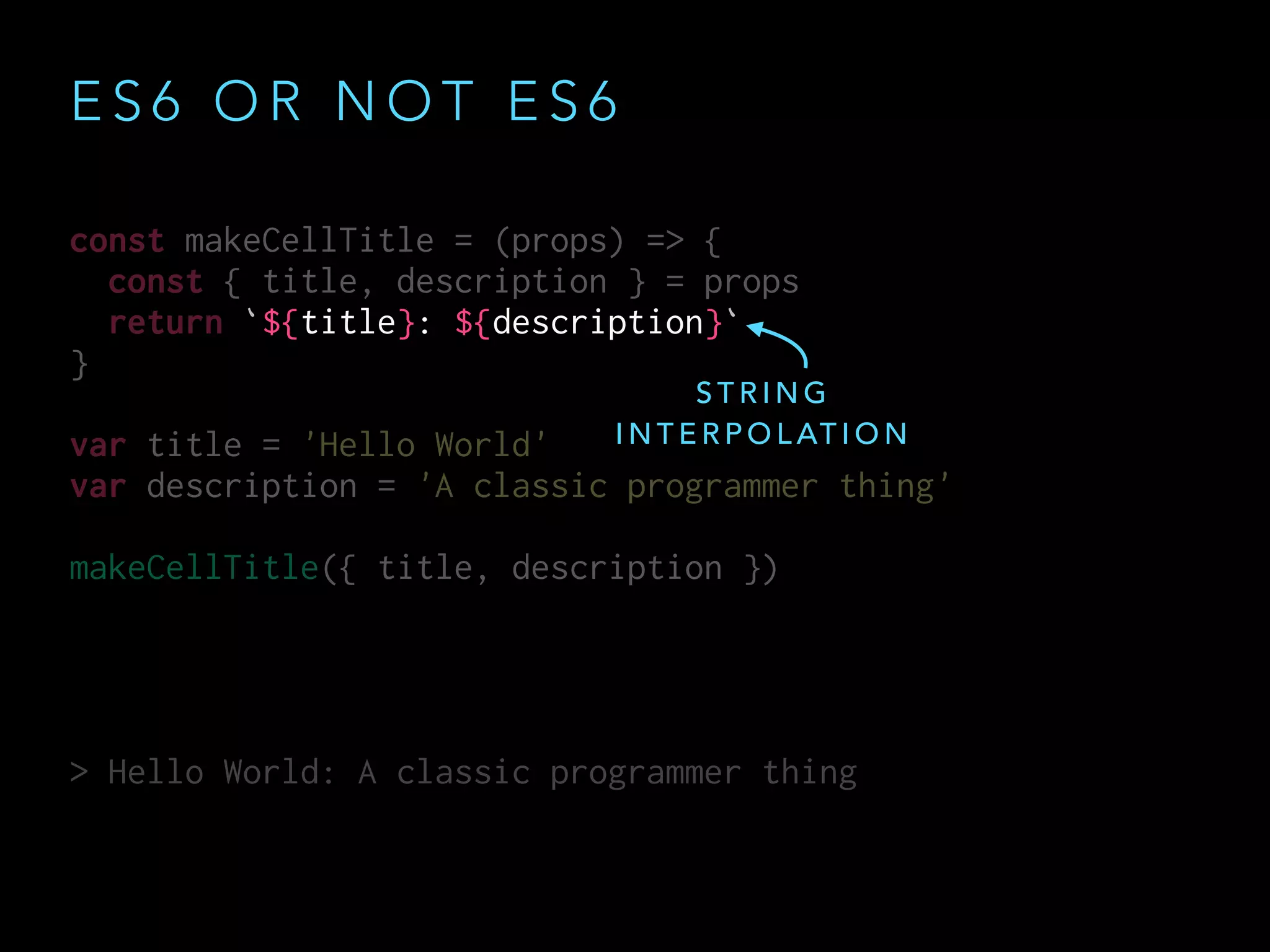 E S 6 O R N O T E S 6
const makeCellTitle = (props) => {
const { title, description } = props
return `${title}: ${description}`
}
var title = 'Hello World'
var description = 'A classic programmer thing'
makeCellTitle({ title, description })
> Hello World: A classic programmer thing
const makeCellTitle = (props) => {
const { title, description } = props
return `${title}: ${description}`
}
var title = 'Hello World'
var description = 'A classic programmer thing'
makeCellTitle({ title, description })
> Hello World: A classic programmer thing
S T R I N G
I N T E R P O L AT I O N
 