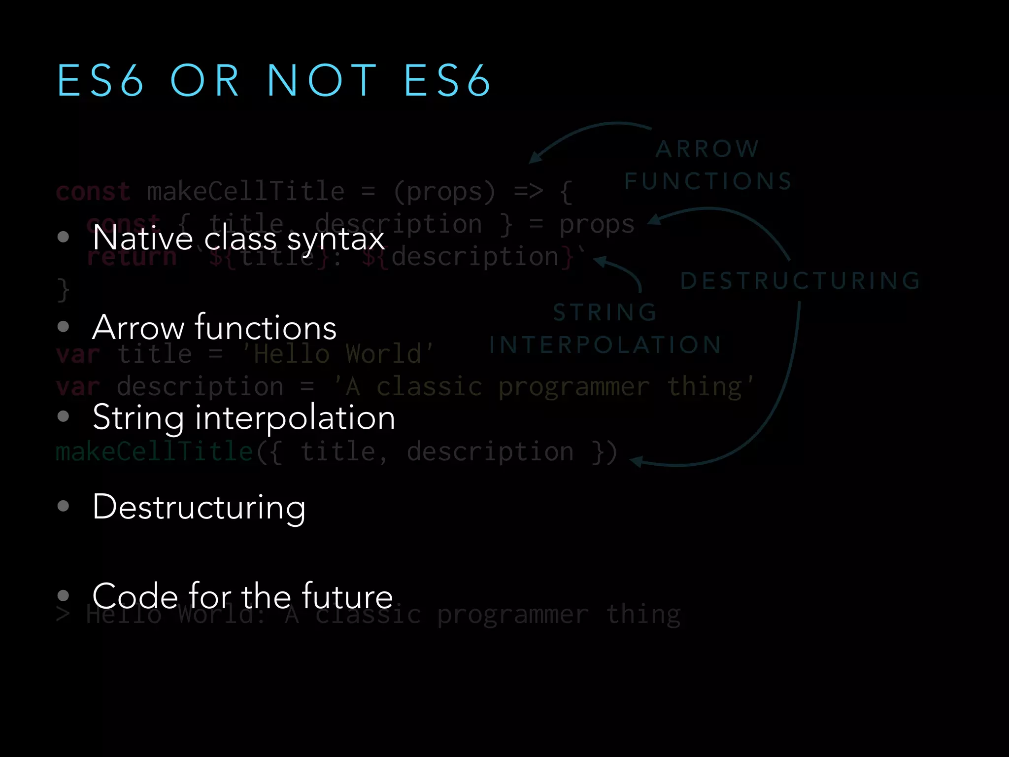 E S 6 O R N O T E S 6
• Native class syntax
• Arrow functions
• String interpolation
• Destructuring
• Code for the future
const makeCellTitle = (props) => {
const { title, description } = props
return `${title}: ${description}`
}
var title = 'Hello World'
var description = 'A classic programmer thing'
makeCellTitle({ title, description })
> Hello World: A classic programmer thing
A R R O W
F U N C T I O N S
S T R I N G
I N T E R P O L AT I O N
D E S T R U C T U R I N G
 