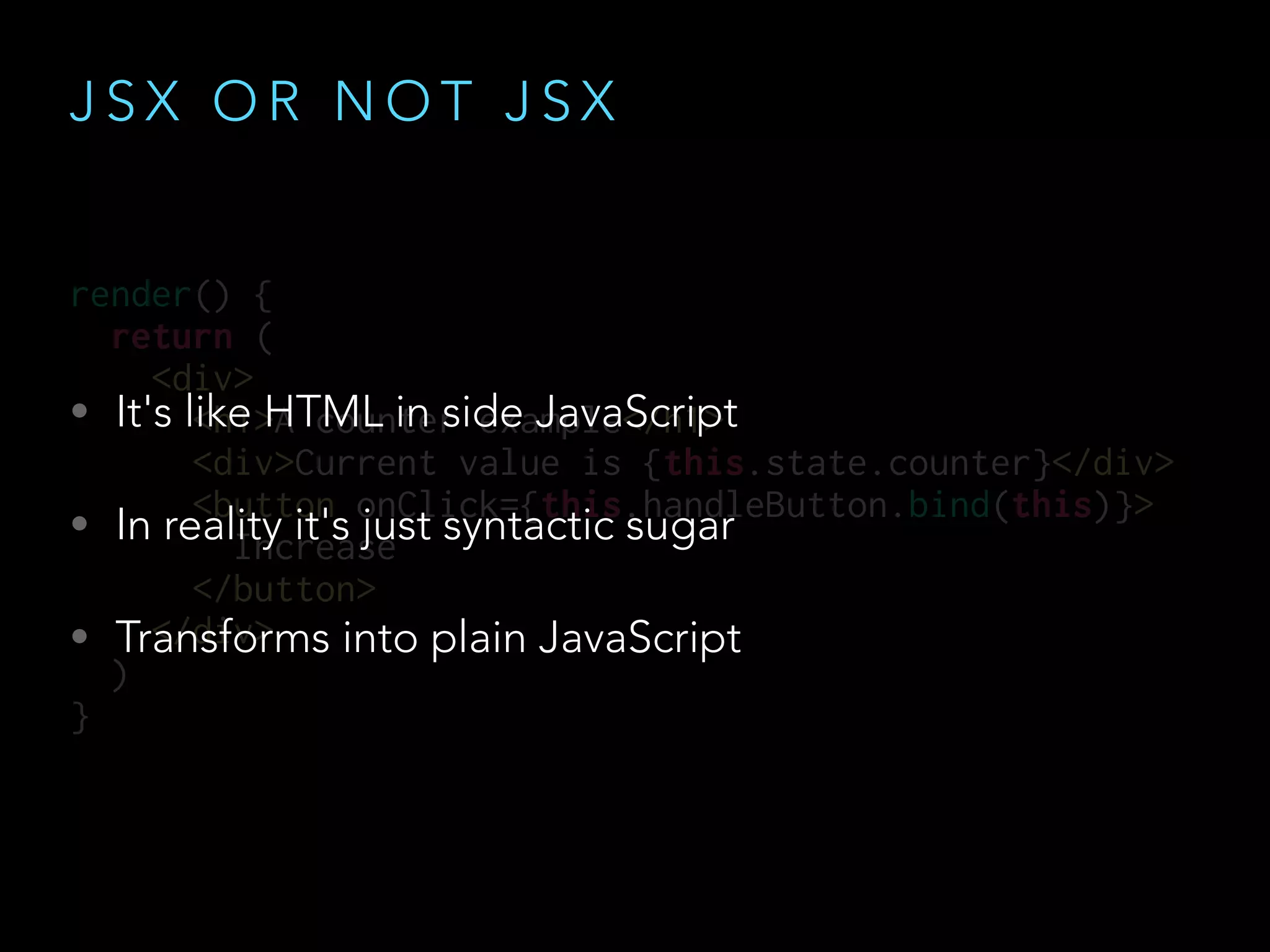 render() {
return (
<div>
<h1>A counter example</h1>
<div>Current value is {this.state.counter}</div>
<button onClick={this.handleButton.bind(this)}>
Increase
</button>
</div>
)
}
J S X O R N O T J S X
• It's like HTML in side JavaScript
• In reality it's just syntactic sugar
• Transforms into plain JavaScript
 