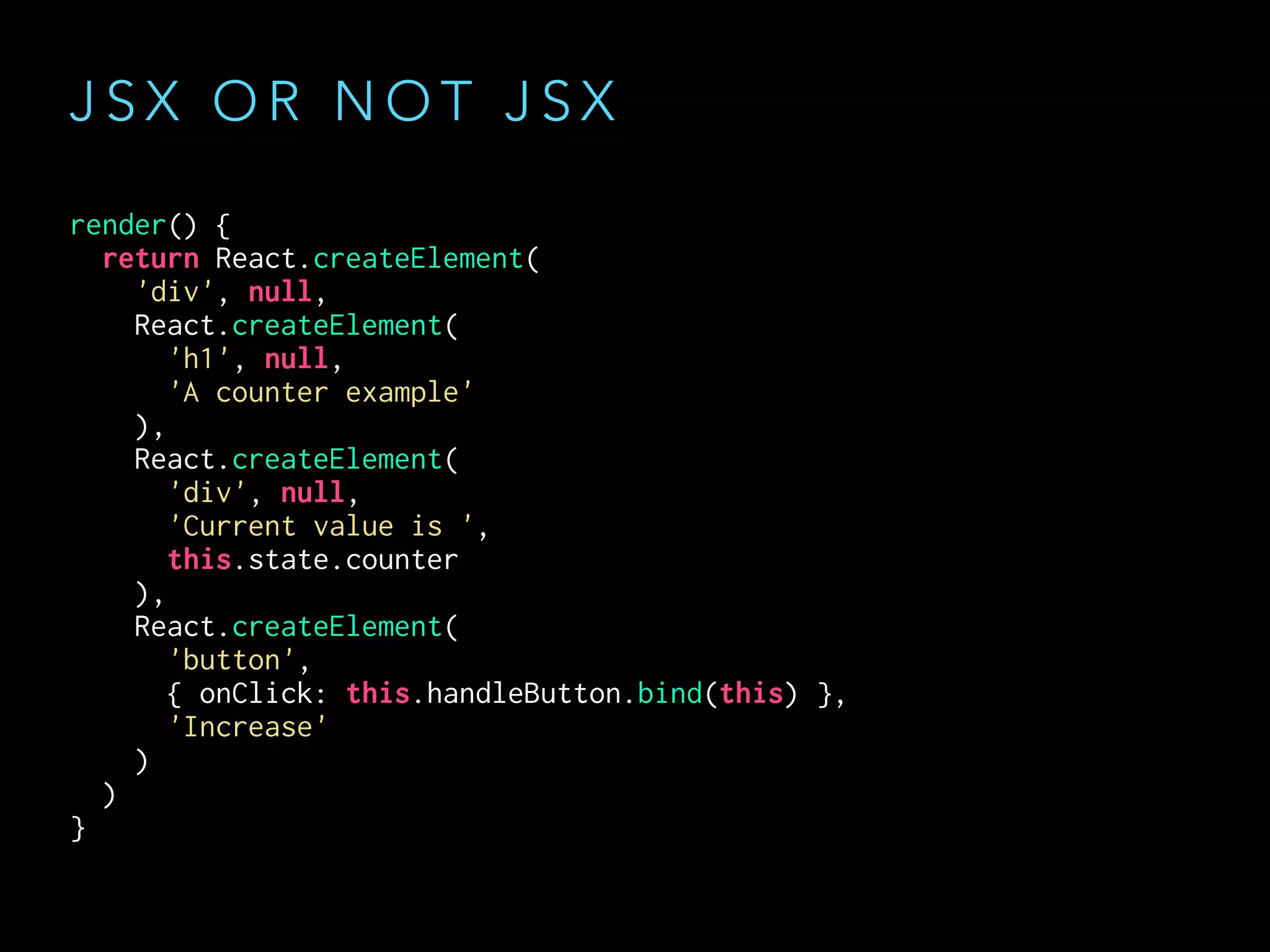 J S X O R N O T J S X
render() {
return React.createElement(
'div', null,
React.createElement(
'h1', null,
'A counter example'
),
React.createElement(
'div', null,
'Current value is ',
this.state.counter
),
React.createElement(
'button',
{ onClick: this.handleButton.bind(this) },
'Increase'
)
)
}
 