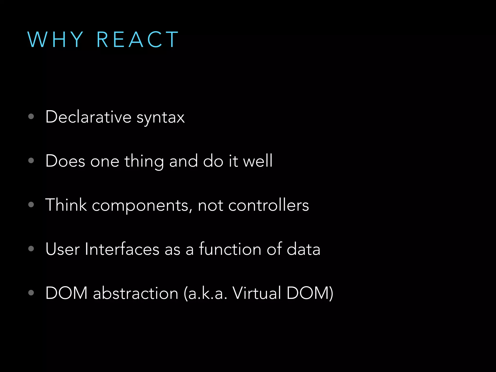 W H Y R E A C T
• Declarative syntax
• Does one thing and do it well
• Think components, not controllers
• User Interfaces as a function of data
• DOM abstraction (a.k.a. Virtual DOM)
 