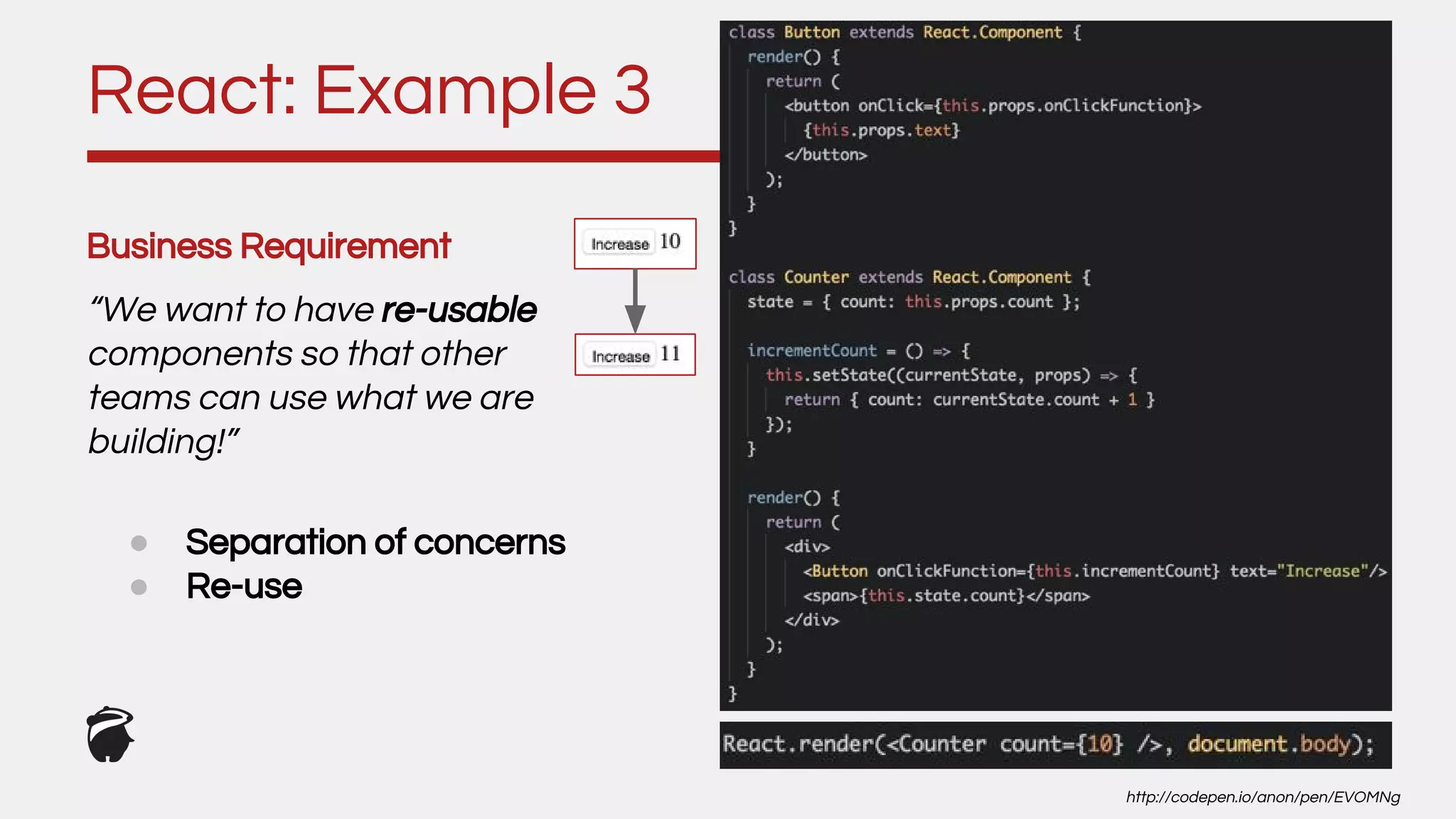 Business Requirement
“We want to have re-usable
components so that other
teams can use what we are
building!”
React: Example 3
http://codepen.io/anon/pen/EVOMNg
● Separation of concerns
● Re-use
 