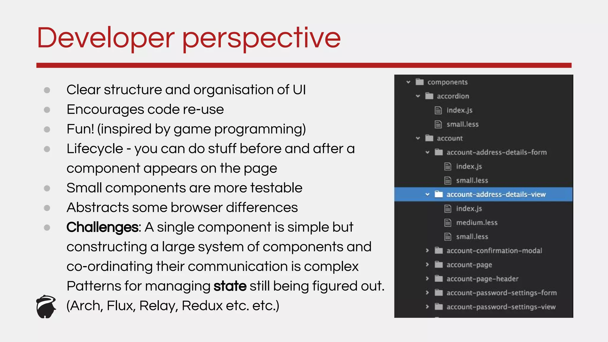 ● Clear structure and organisation of UI
● Encourages code re-use
● Fun! (inspired by game programming)
● Lifecycle - you can do stuff before and after a
component appears on the page
● Small components are more testable
● Abstracts some browser differences
● Challenges: A single component is simple but
constructing a large system of components and
co-ordinating their communication is complex
Patterns for managing state still being figured out.
(Arch, Flux, Relay, Redux etc. etc.)
Developer perspective
 