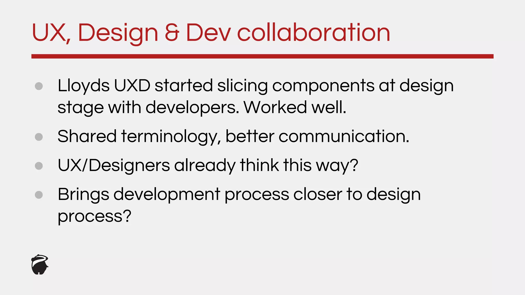 UX, Design & Dev collaboration
● Lloyds UXD started slicing components at design
stage with developers. Worked well.
● Shared terminology, better communication.
● UX/Designers already think this way?
● Brings development process closer to design
process?
 