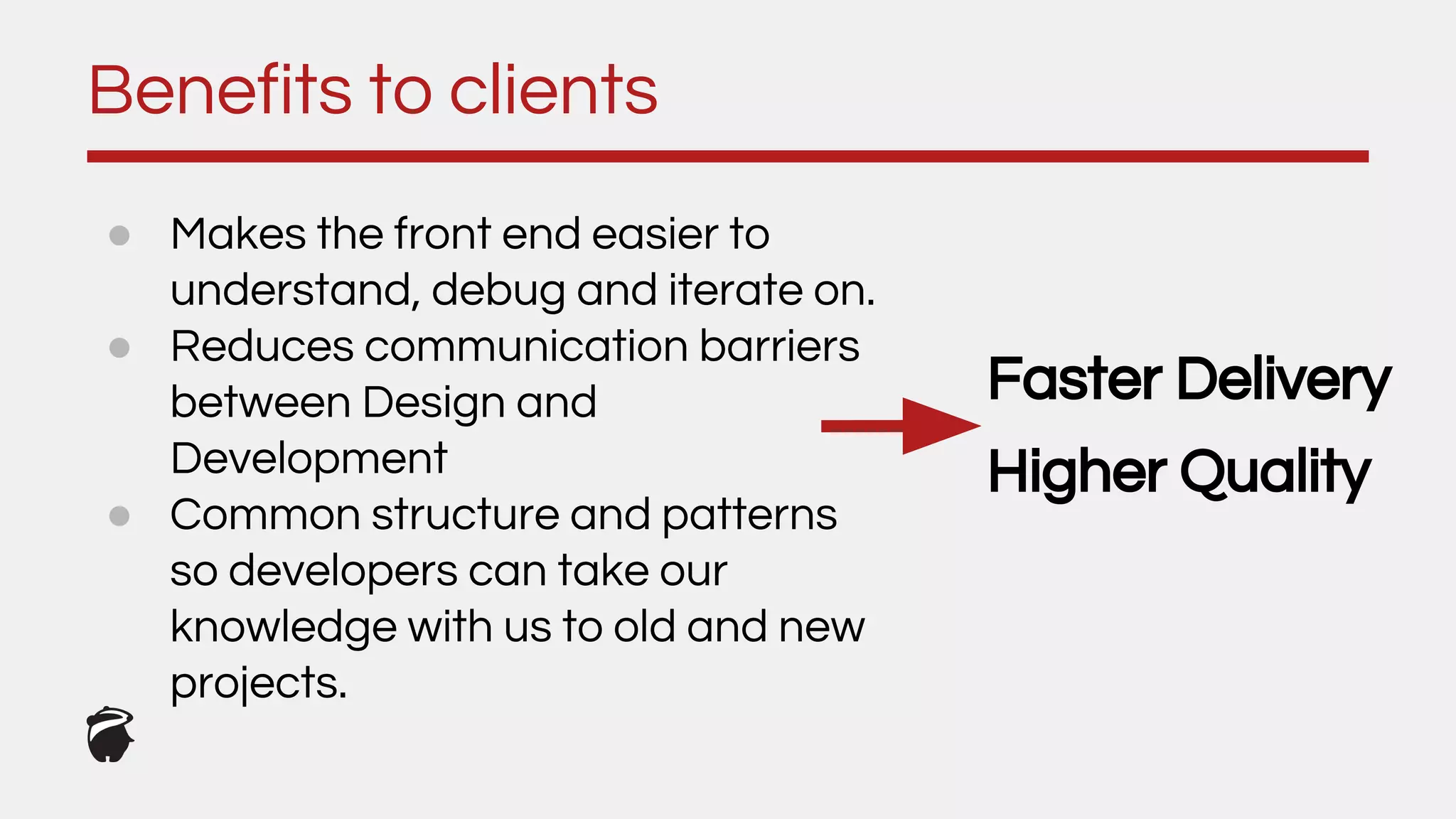 ● Makes the front end easier to
understand, debug and iterate on.
● Reduces communication barriers
between Design and
Development
● Common structure and patterns
so developers can take our
knowledge with us to old and new
projects.
Benefits to clients
Faster Delivery
Higher Quality
 