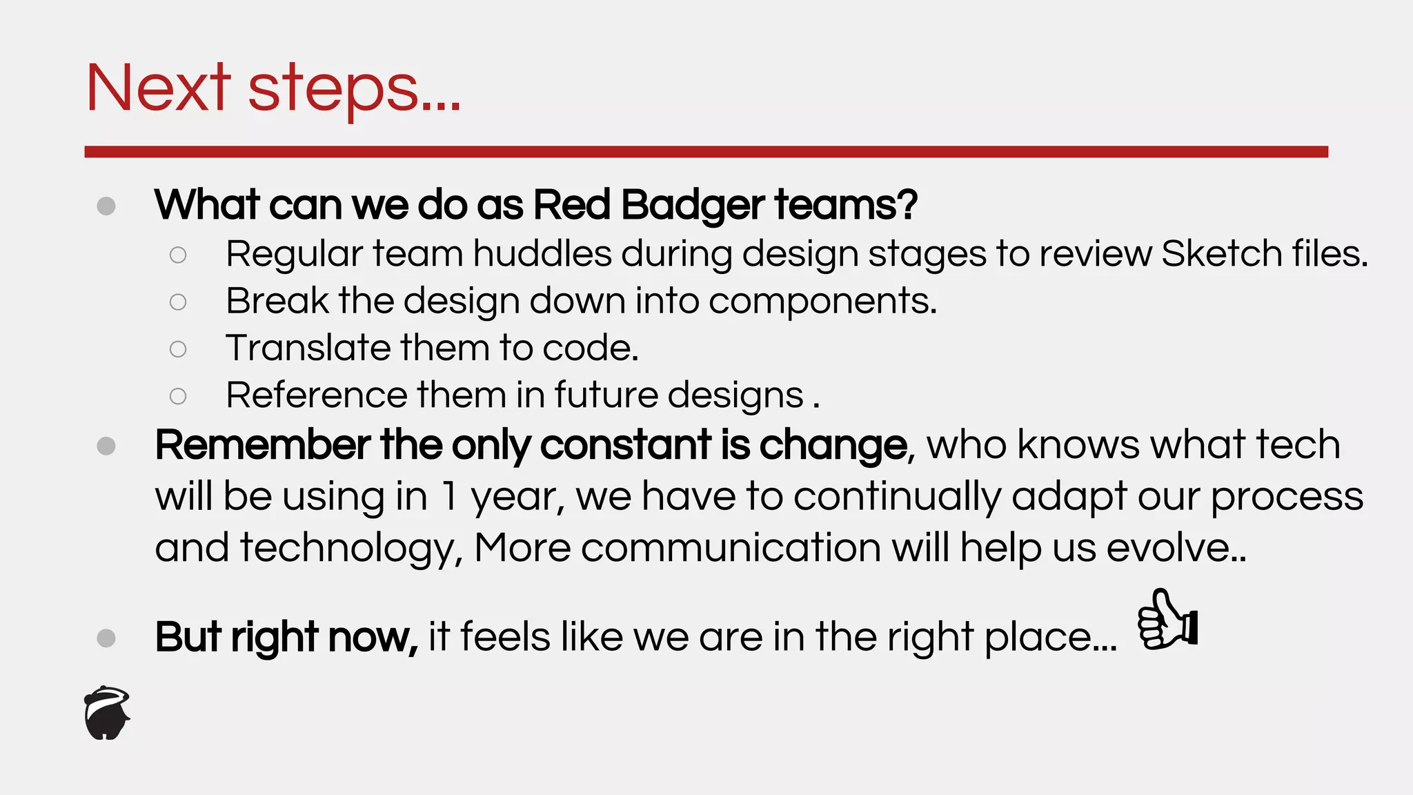 Next steps...
● What can we do as Red Badger teams?
○ Regular team huddles during design stages to review Sketch files.
○ Break the design down into components.
○ Translate them to code.
○ Reference them in future designs .
● Remember the only constant is change, who knows what tech
will be using in 1 year, we have to continually adapt our process
and technology, More communication will help us evolve..
● But right now, it feels like we are in the right place...
 