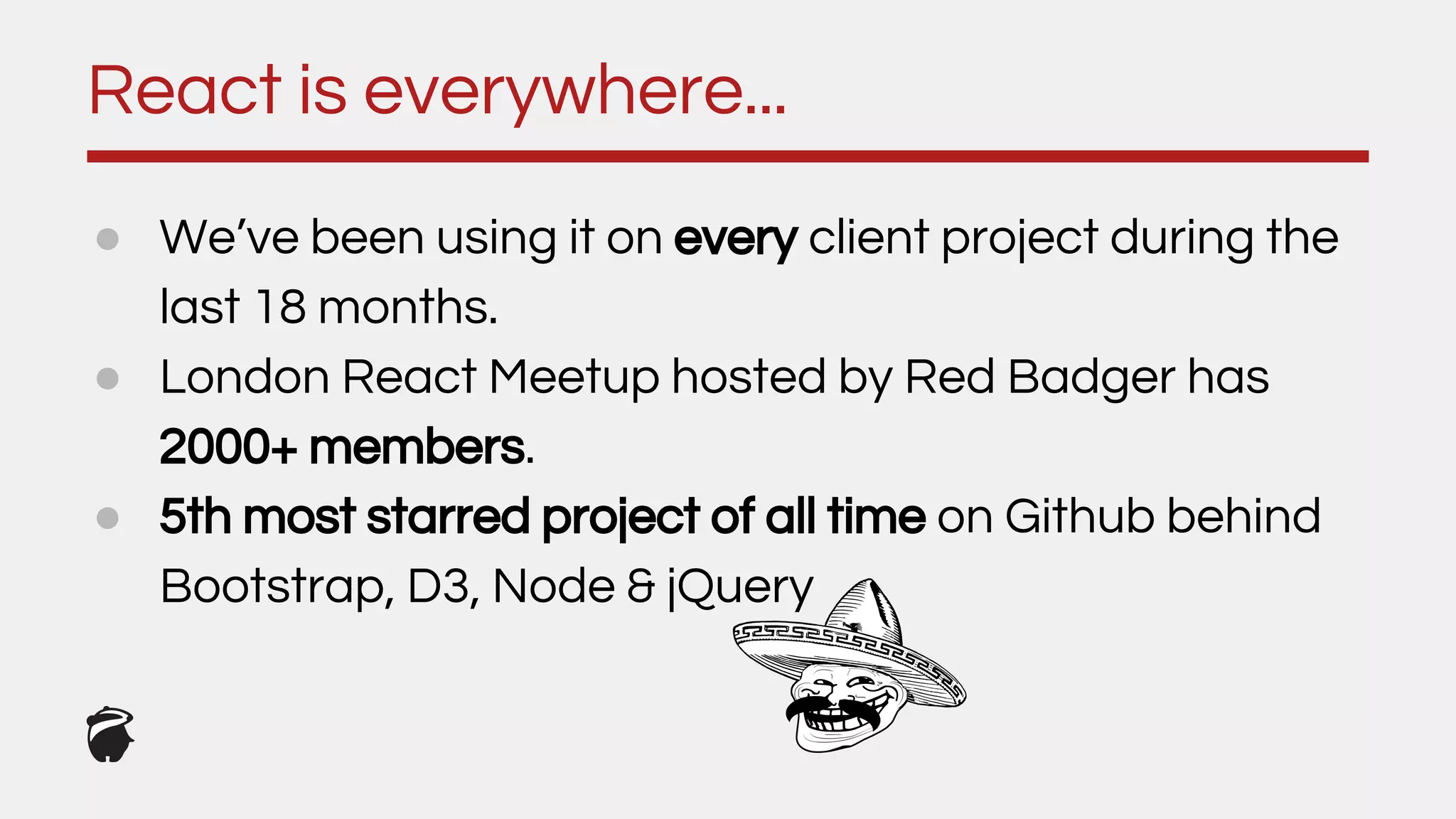 React is everywhere...
● We’ve been using it on every client project during the
last 18 months.
● London React Meetup hosted by Red Badger has
2000+ members.
● 5th most starred project of all time on Github behind
Bootstrap, D3, Node & jQuery
 