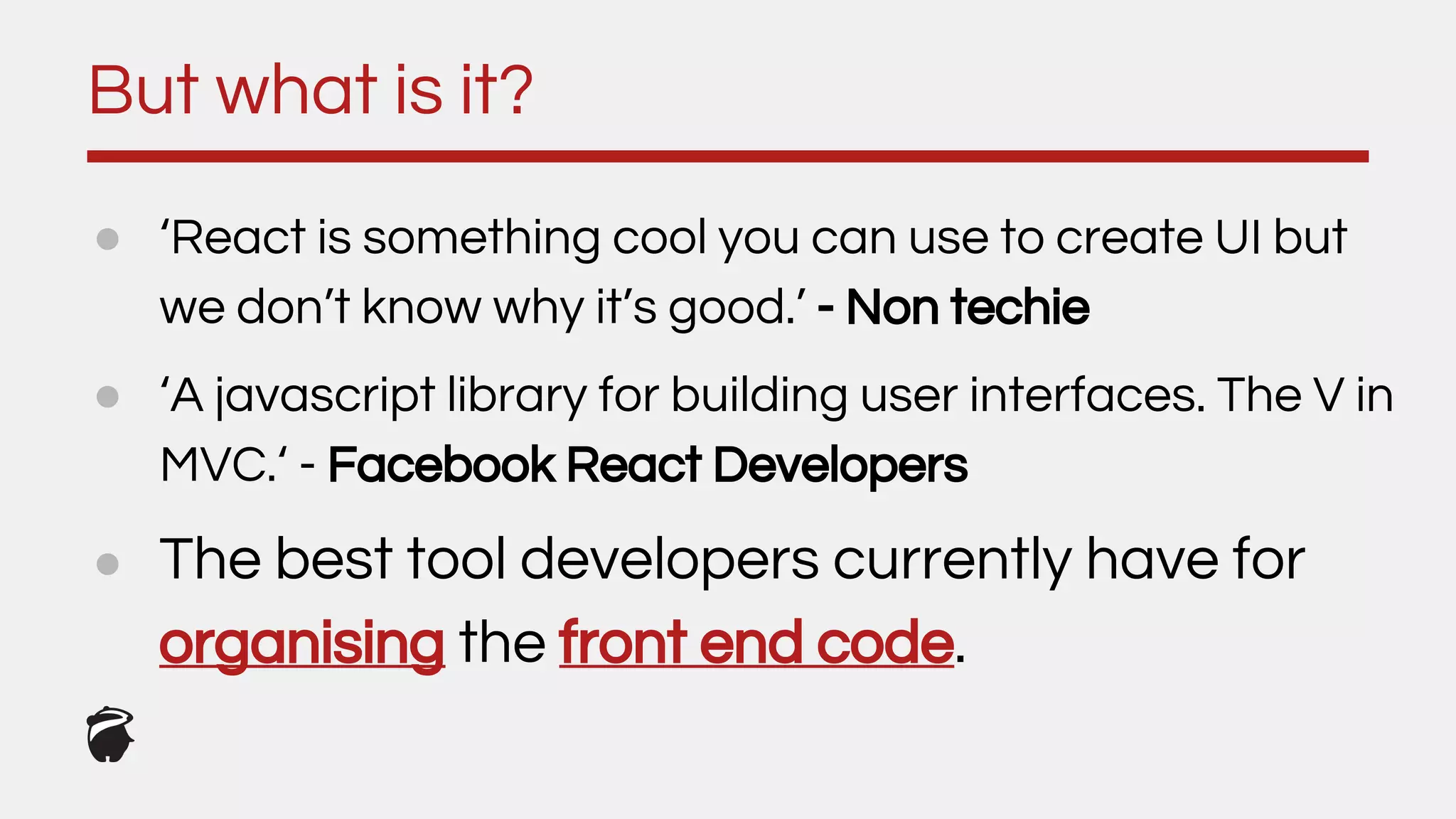 ● ‘React is something cool you can use to create UI but
we don’t know why it’s good.’ - Non techie
● ‘A javascript library for building user interfaces. The V in
MVC.‘ - Facebook React Developers
But what is it?
● The best tool developers currently have for
organising the front end code.
 