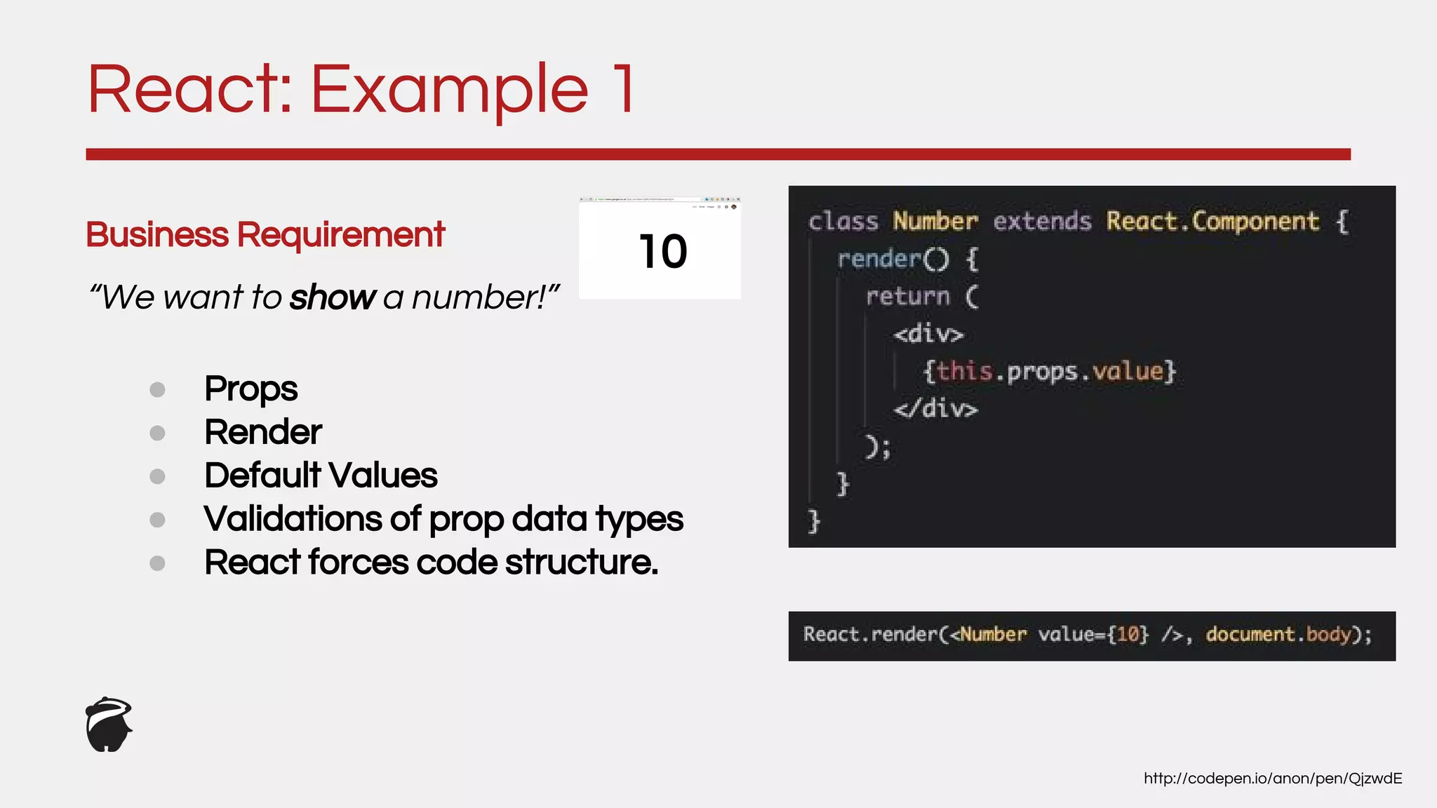 Business Requirement
“We want to show a number!”
React: Example 1
http://codepen.io/anon/pen/QjzwdE
● Props
● Render
● Default Values
● Validations of prop data types
● React forces code structure.
10
 
