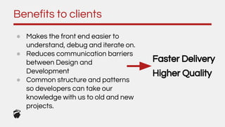 ● Makes the front end easier to
understand, debug and iterate on.
● Reduces communication barriers
between Design and
Development
● Common structure and patterns
so developers can take our
knowledge with us to old and new
projects.
Benefits to clients
Faster Delivery
Higher Quality
 