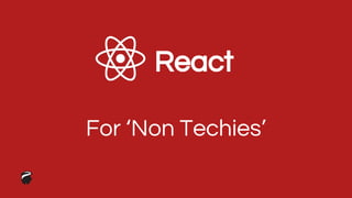 React
For ‘Non Techies’
 