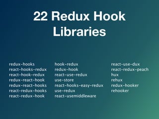 22 Redux Hook
Libraries
redux-hooks
react-hooks-redux
react-hook-redux
redux-react-hook
redux-react-hooks
react-redux-hooks
react-redux-hook
hook-redux
redux-hook
react-use-redux
use-store
react-hooks-easy-redux
use-redux
react-usemiddleware
react-use-dux
react-redux-peach
hux
rehux
redux-hooker
rehooker
 