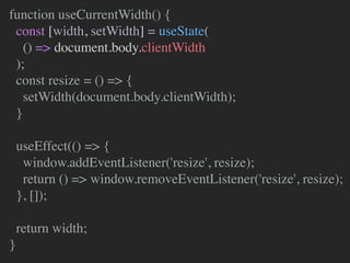 function useCurrentWidth() {
const [width, setWidth] = useState(
() => document.body.clientWidth
);
const resize = () => {
setWidth(document.body.clientWidth);
}
useEffect(() => {
window.addEventListener('resize', resize);
return () => window.removeEventListener('resize', resize);
}, []);
return width;
}
 