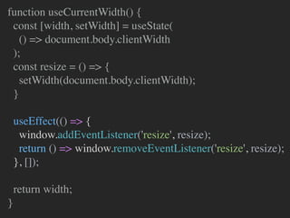function useCurrentWidth() {
const [width, setWidth] = useState(
() => document.body.clientWidth
);
const resize = () => {
setWidth(document.body.clientWidth);
}
useEffect(() => {
window.addEventListener('resize', resize);
return () => window.removeEventListener('resize', resize);
}, []);
return width;
}
 
