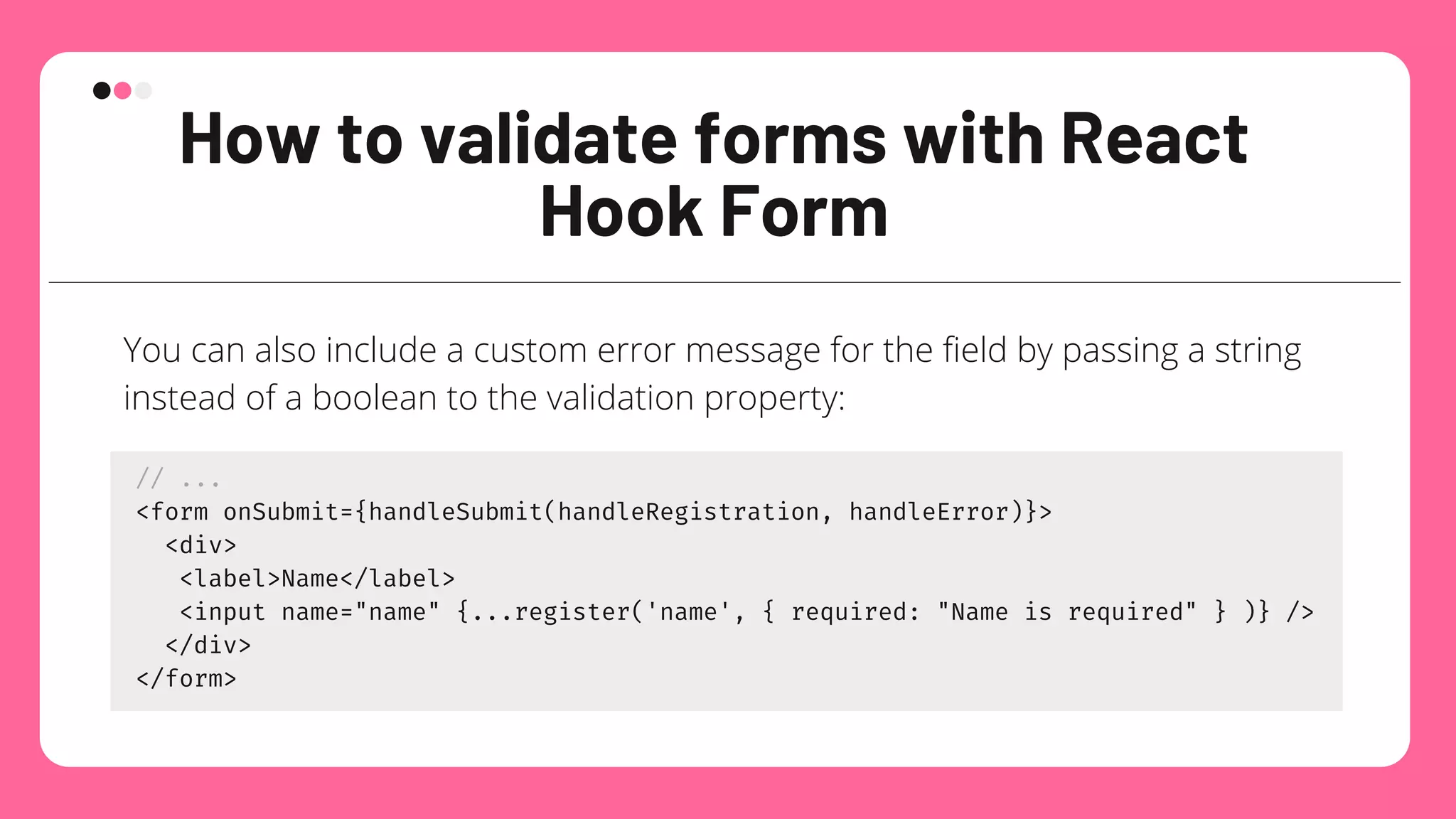 How to validate forms with React
Hook Form
You can also include a custom error message for the field by passing a string
instead of a boolean to the validation property:
// ...
<form onSubmit={handleSubmit(handleRegistration, handleError)}>
<div>
<label>Name</label>
<input name="name" {...register('name', { required: "Name is required" } )} />
</div>
</form>
 