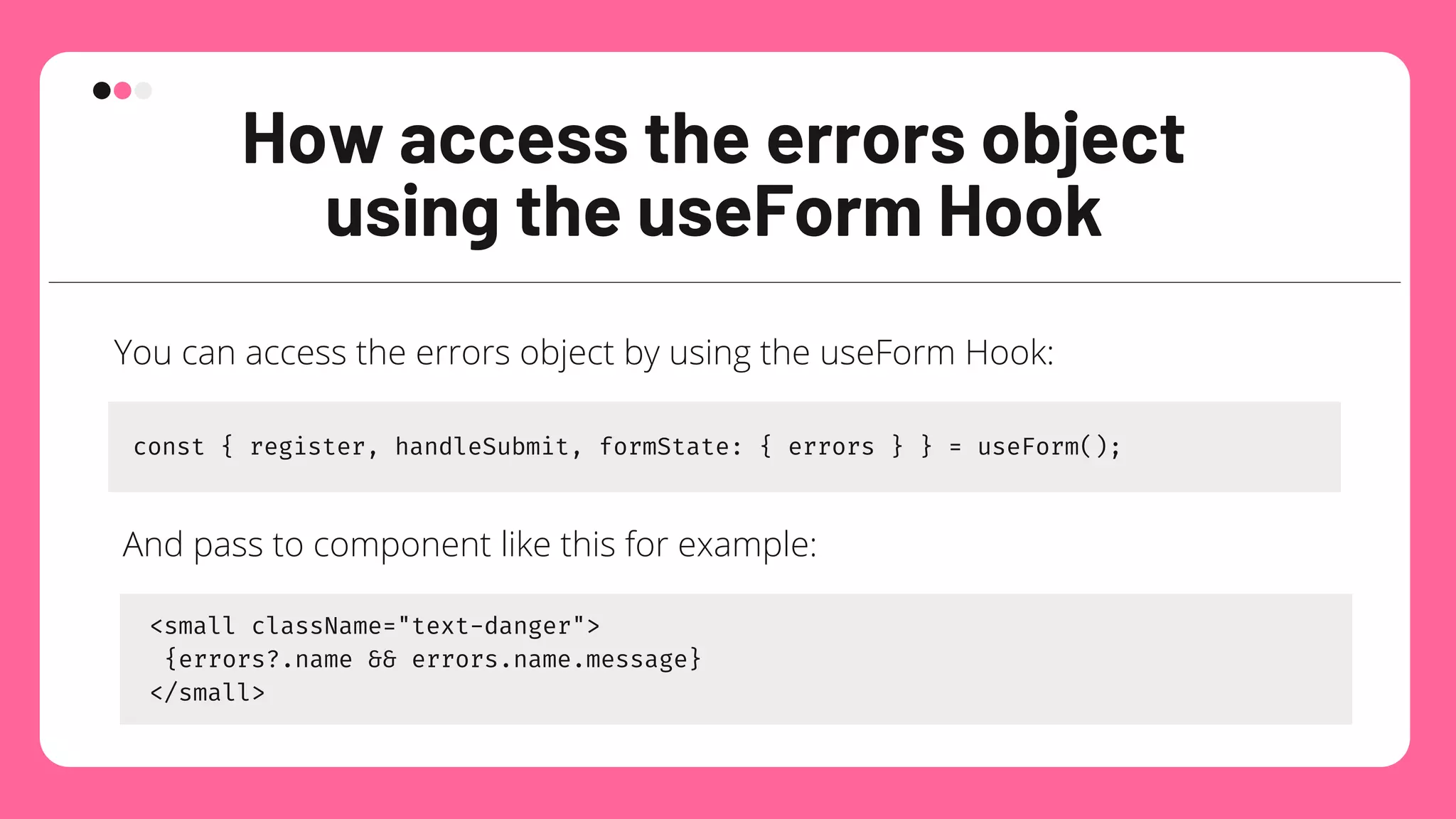 How access the errors object
using the useForm Hook
You can access the errors object by using the useForm Hook:
const { register, handleSubmit, formState: { errors } } = useForm();
And pass to component like this for example:
<small className="text-danger">
{errors?.name && errors.name.message}
</small>
 