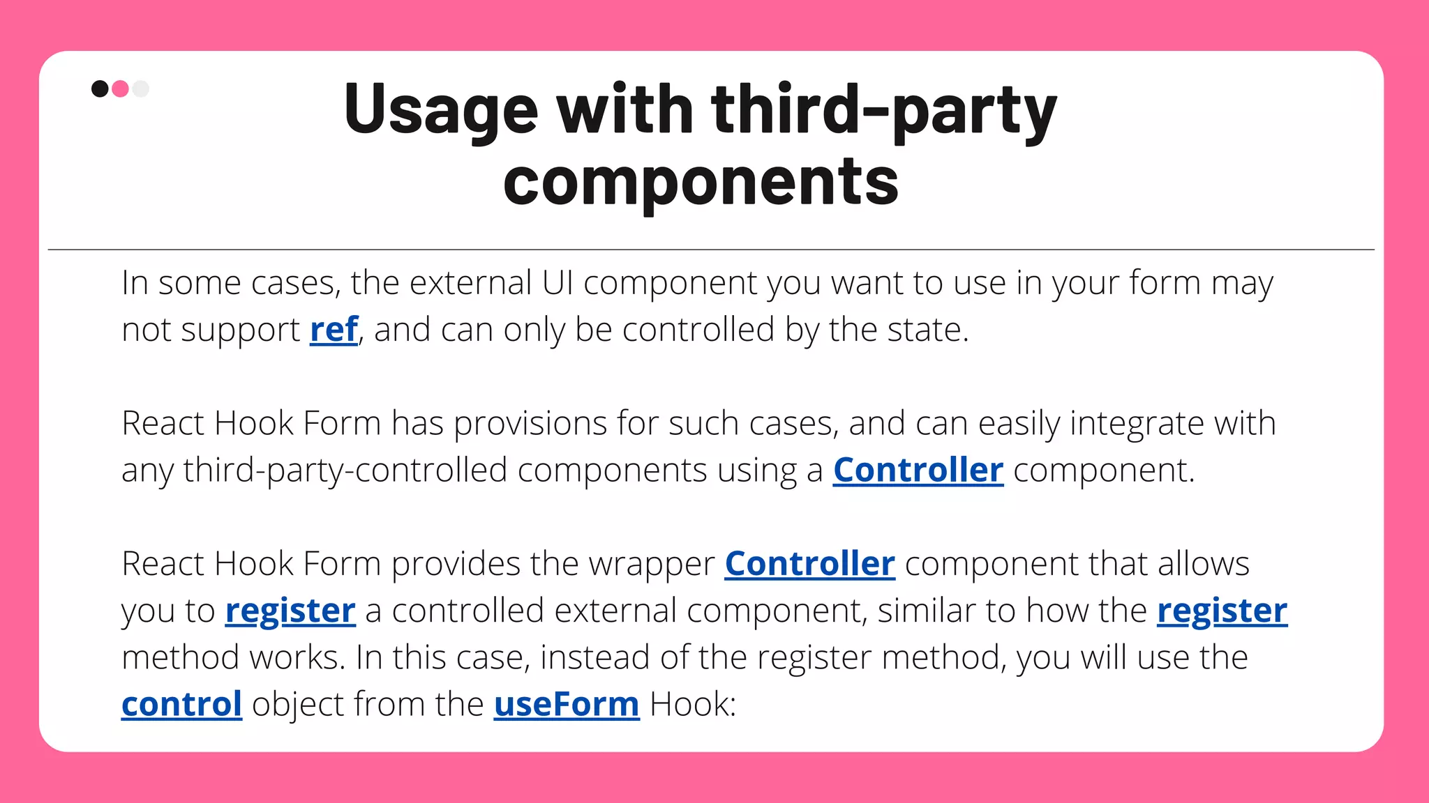 Usage with third-party
components
In some cases, the external UI component you want to use in your form may
not support ref, and can only be controlled by the state.
React Hook Form has provisions for such cases, and can easily integrate with
any third-party-controlled components using a Controller component.
React Hook Form provides the wrapper Controller component that allows
you to register a controlled external component, similar to how the register
method works. In this case, instead of the register method, you will use the
control object from the useForm Hook:
 