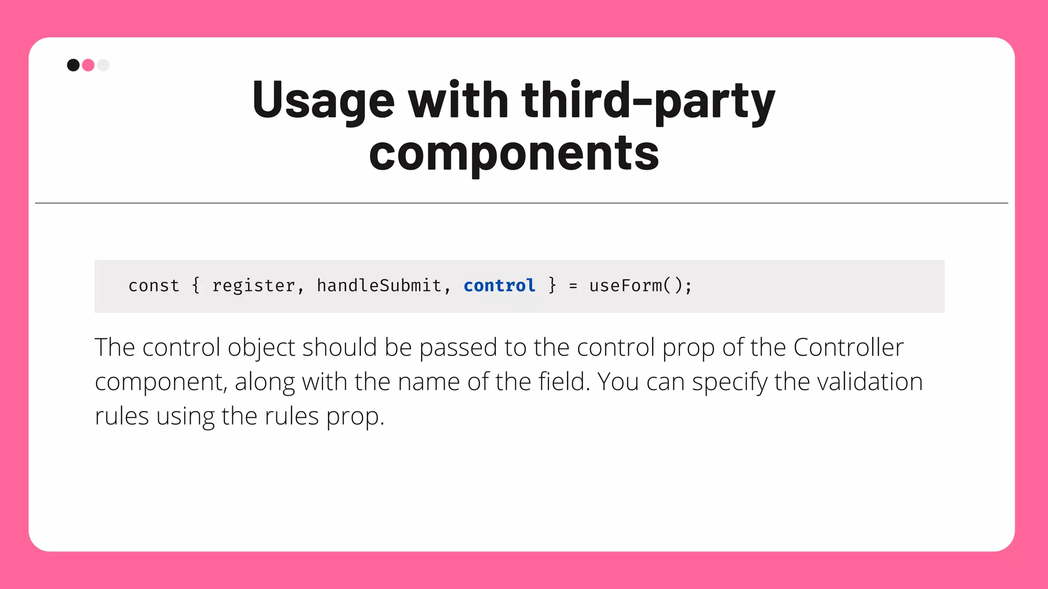 Usage with third-party
components
const { register, handleSubmit, control } = useForm();
The control object should be passed to the control prop of the Controller
component, along with the name of the field. You can specify the validation
rules using the rules prop.
 