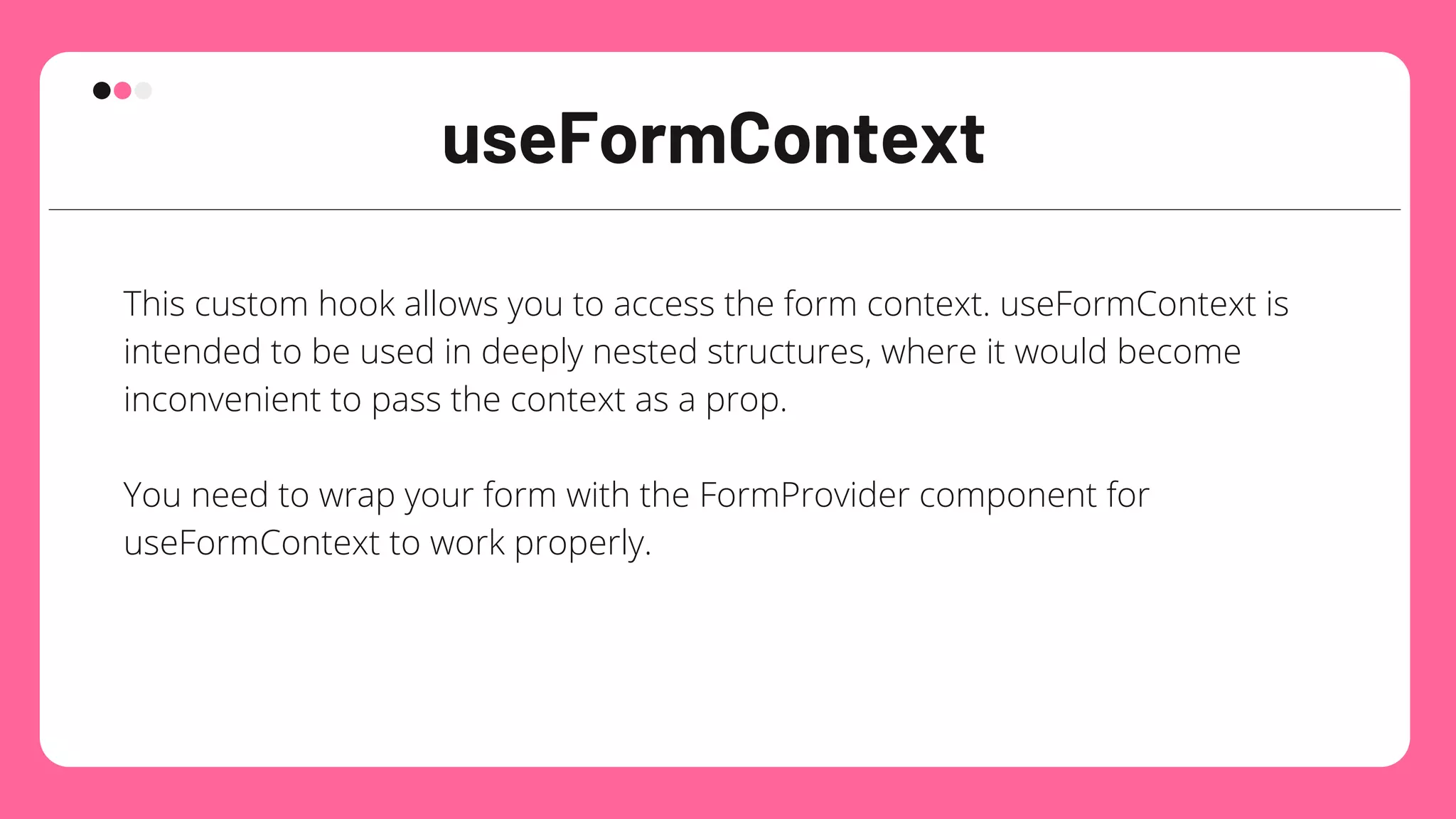 useFormContext
This custom hook allows you to access the form context. useFormContext is
intended to be used in deeply nested structures, where it would become
inconvenient to pass the context as a prop.
You need to wrap your form with the FormProvider component for
useFormContext to work properly.
 