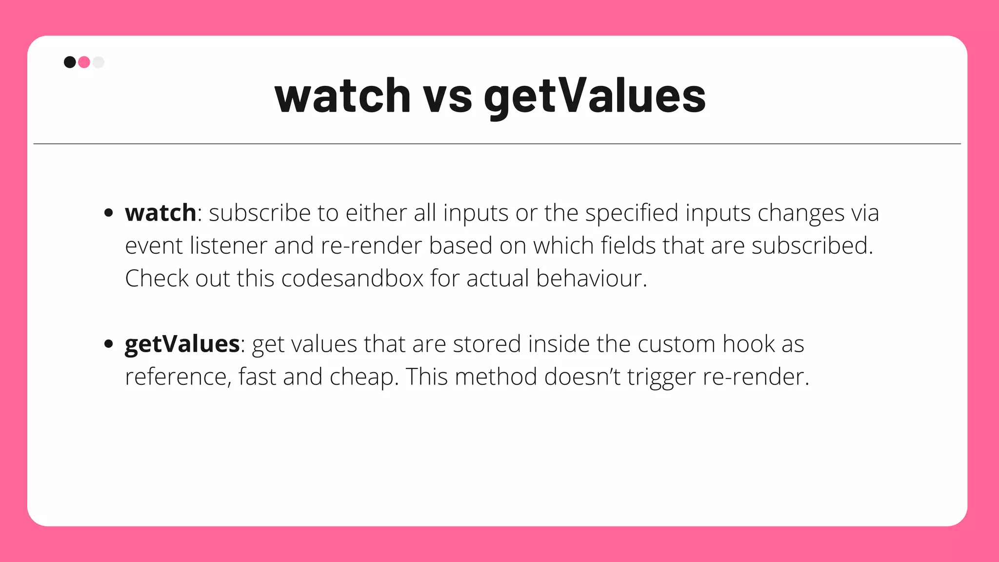 watch vs getValues
watch: subscribe to either all inputs or the specified inputs changes via
event listener and re-render based on which fields that are subscribed.
Check out this codesandbox for actual behaviour.
getValues: get values that are stored inside the custom hook as
reference, fast and cheap. This method doesn’t trigger re-render.
 