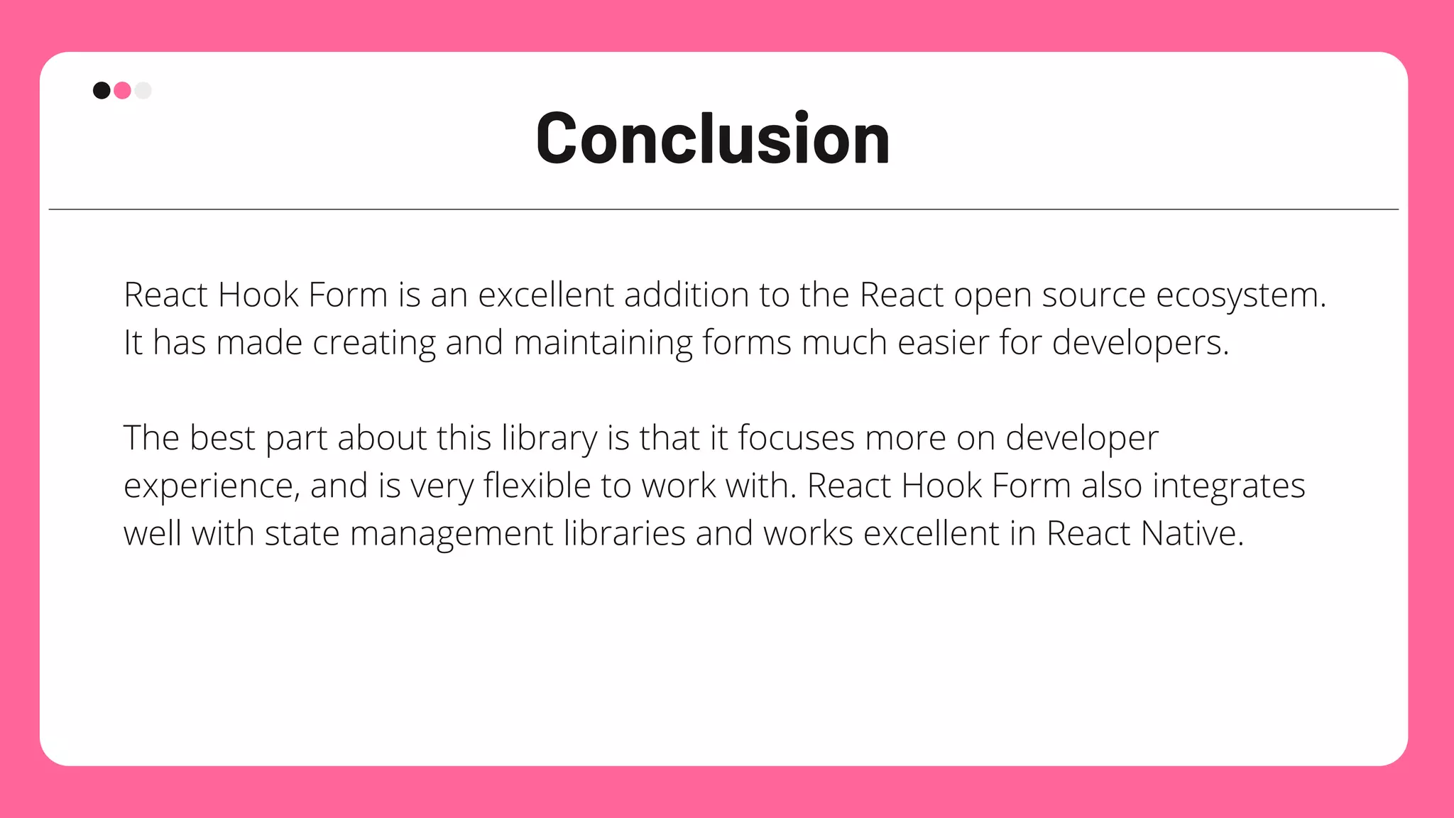 Conclusion
React Hook Form is an excellent addition to the React open source ecosystem.
It has made creating and maintaining forms much easier for developers.
The best part about this library is that it focuses more on developer
experience, and is very flexible to work with. React Hook Form also integrates
well with state management libraries and works excellent in React Native.
 