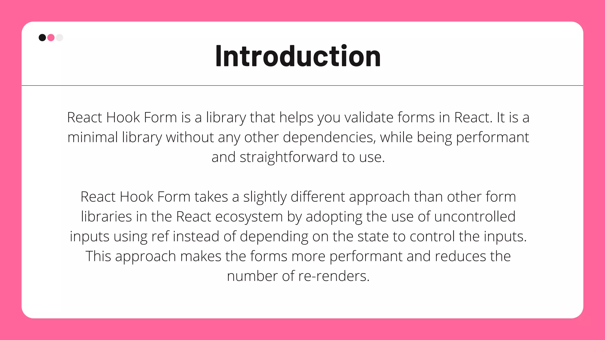 Introduction
React Hook Form is a library that helps you validate forms in React. It is a
minimal library without any other dependencies, while being performant
and straightforward to use.


React Hook Form takes a slightly different approach than other form
libraries in the React ecosystem by adopting the use of uncontrolled
inputs using ref instead of depending on the state to control the inputs.
This approach makes the forms more performant and reduces the
number of re-renders.
 