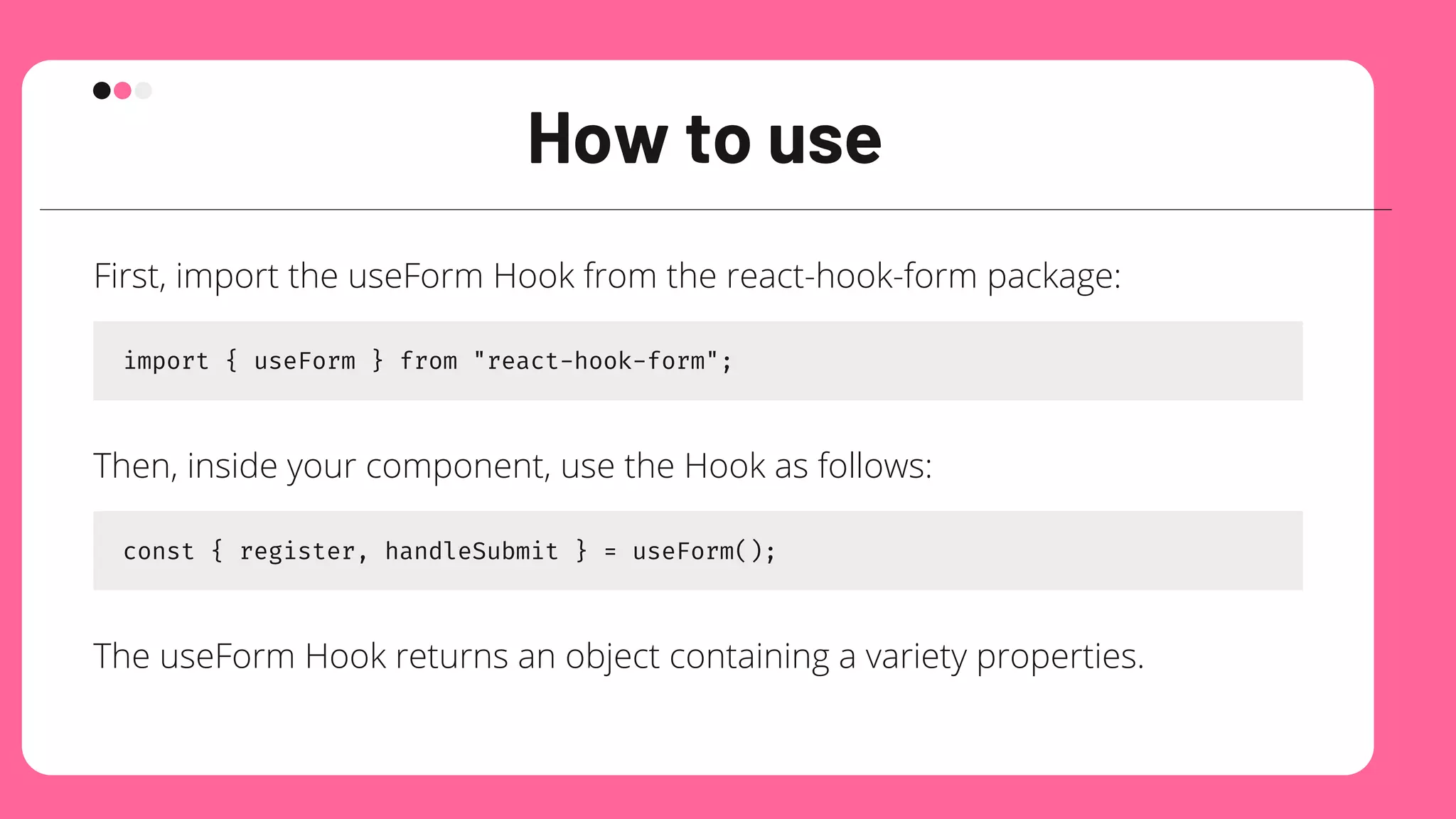 How to use
First, import the useForm Hook from the react-hook-form package:
import { useForm } from "react-hook-form";
Then, inside your component, use the Hook as follows:
const { register, handleSubmit } = useForm();
The useForm Hook returns an object containing a variety properties.
 