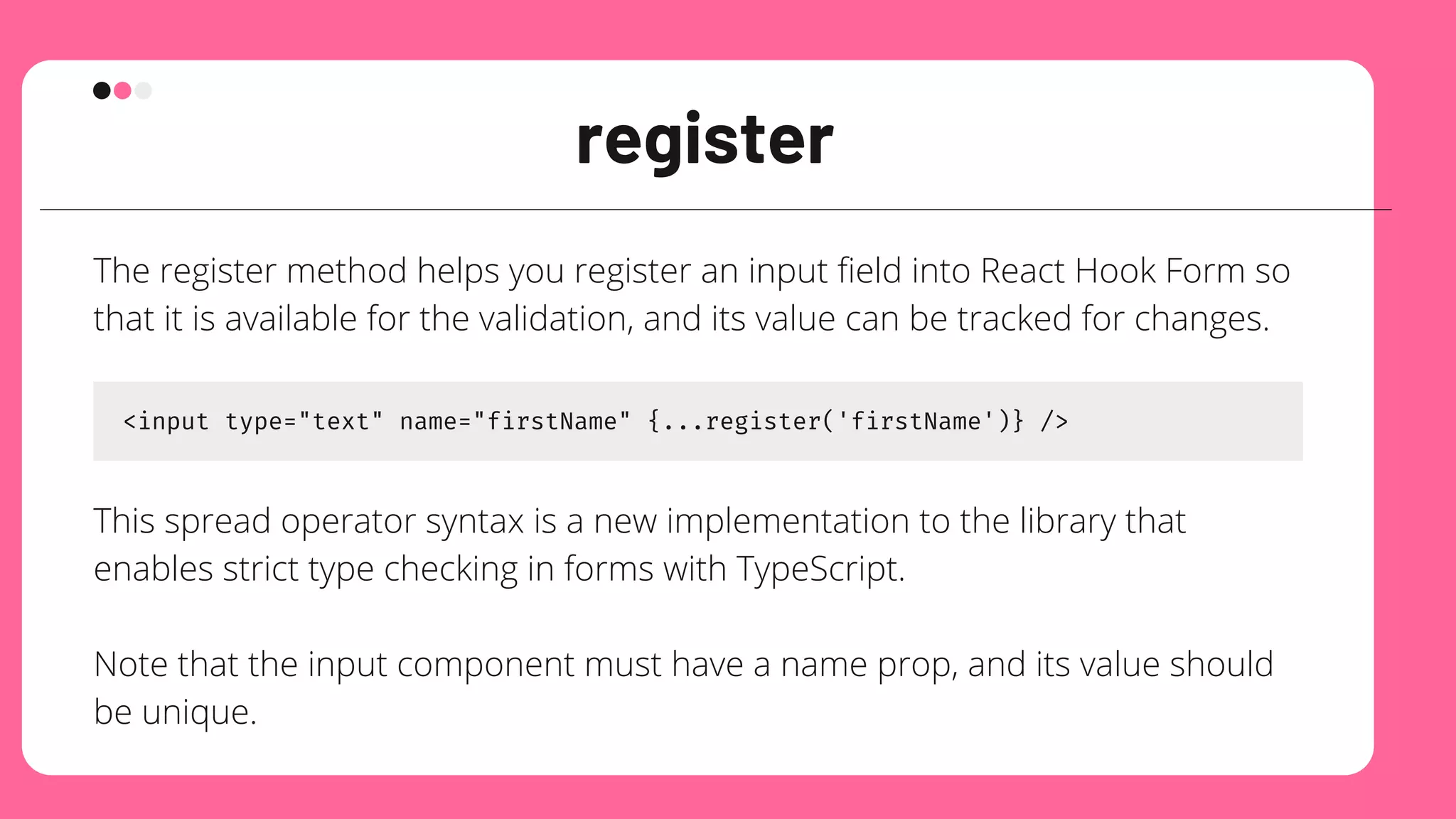 register
The register method helps you register an input field into React Hook Form so
that it is available for the validation, and its value can be tracked for changes.
<input type="text" name="firstName" {...register('firstName')} />
This spread operator syntax is a new implementation to the library that
enables strict type checking in forms with TypeScript.
Note that the input component must have a name prop, and its value should
be unique.
 
