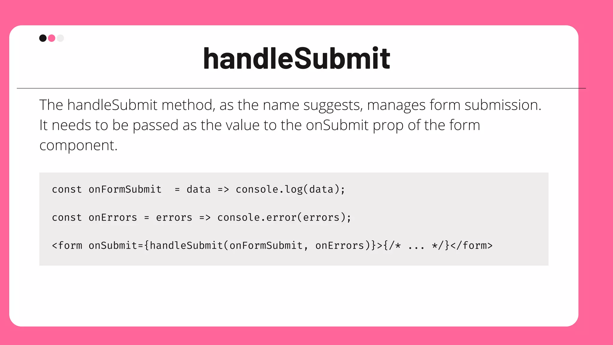 handleSubmit
The handleSubmit method, as the name suggests, manages form submission.
It needs to be passed as the value to the onSubmit prop of the form
component.
const onFormSubmit = data => console.log(data);
const onErrors = errors => console.error(errors);
<form onSubmit={handleSubmit(onFormSubmit, onErrors)}>{/* ... */}</form>
 