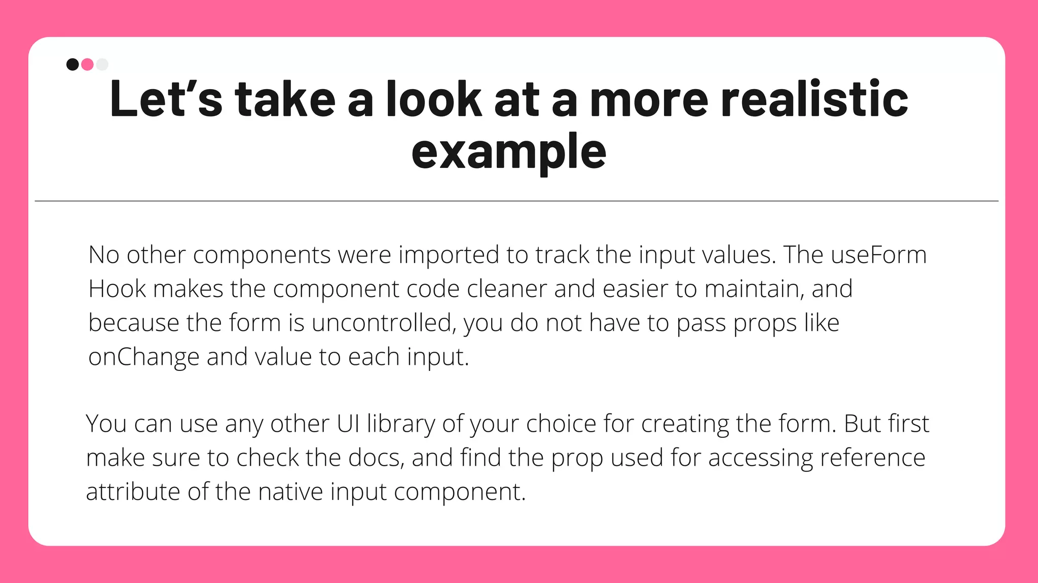Let’s take a look at a more realistic
example
No other components were imported to track the input values. The useForm
Hook makes the component code cleaner and easier to maintain, and
because the form is uncontrolled, you do not have to pass props like
onChange and value to each input.
You can use any other UI library of your choice for creating the form. But first
make sure to check the docs, and find the prop used for accessing reference
attribute of the native input component.
 