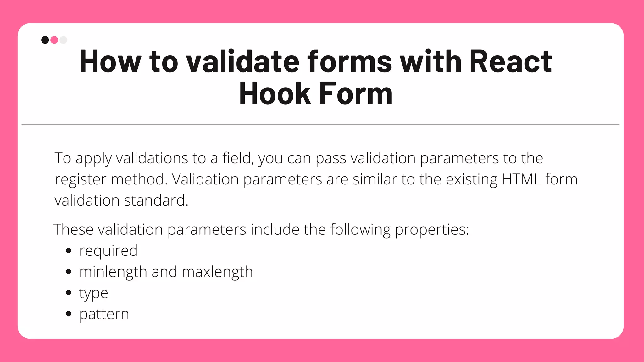 How to validate forms with React
Hook Form
To apply validations to a field, you can pass validation parameters to the
register method. Validation parameters are similar to the existing HTML form
validation standard.
required
minlength and maxlength
type
pattern
These validation parameters include the following properties:
 
