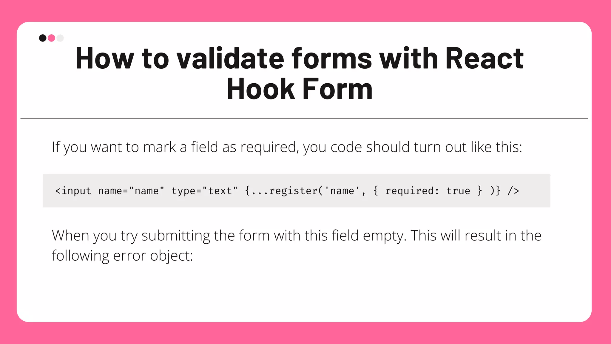 How to validate forms with React
Hook Form
If you want to mark a field as required, you code should turn out like this:
<input name="name" type="text" {...register('name', { required: true } )} />
When you try submitting the form with this field empty. This will result in the
following error object:
 