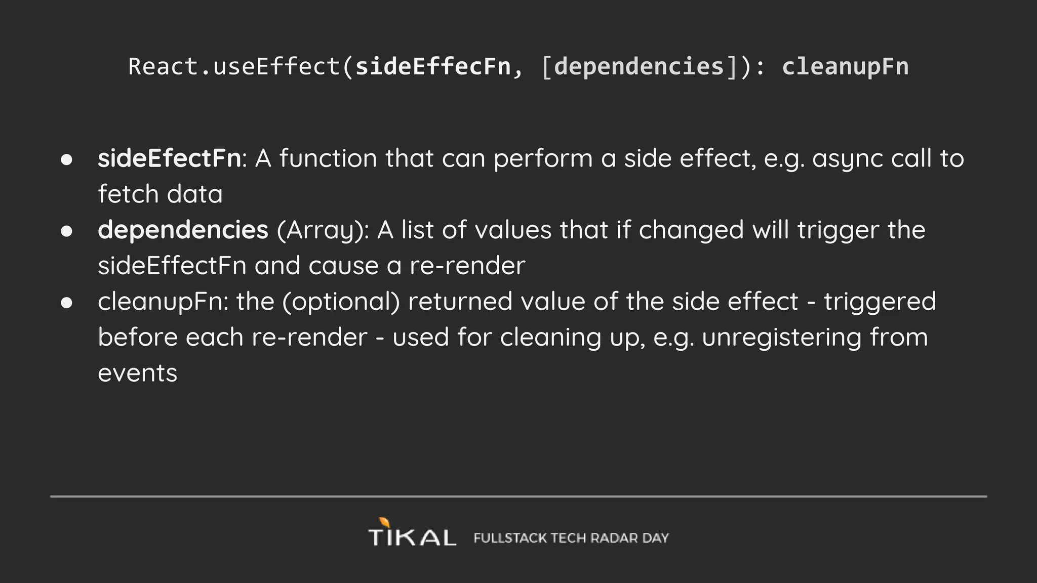 ● sideEfectFn: A function that can perform a side effect, e.g. async call to
fetch data
● dependencies (Array): A list of values that if changed will trigger the
sideEffectFn and cause a re-render
● cleanupFn: the (optional) returned value of the side effect - triggered
before each re-render - used for cleaning up, e.g. unregistering from
events
React.useEffect(sideEffecFn, [dependencies]): cleanupFn
 