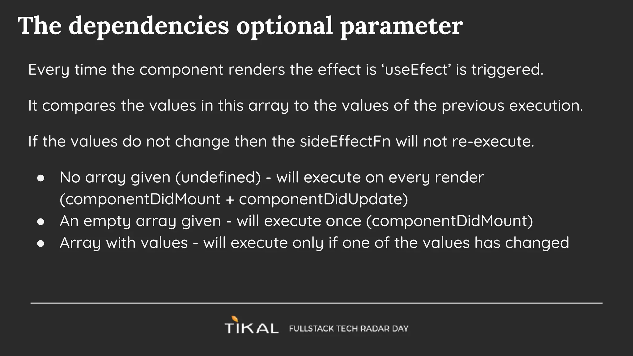 The dependencies optional parameter
Every time the component renders the effect is ‘useEfect’ is triggered.
It compares the values in this array to the values of the previous execution.
If the values do not change then the sideEffectFn will not re-execute.
● No array given (undefined) - will execute on every render
(componentDidMount + componentDidUpdate)
● An empty array given - will execute once (componentDidMount)
● Array with values - will execute only if one of the values has changed
 