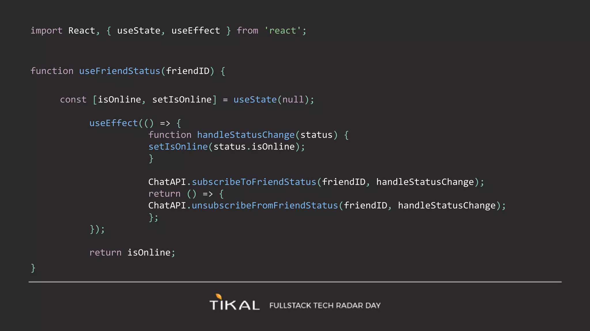 import React, { useState, useEffect } from 'react';
function useFriendStatus(friendID) {
const [isOnline, setIsOnline] = useState(null);
useEffect(() => {
function handleStatusChange(status) {
setIsOnline(status.isOnline);
}
ChatAPI.subscribeToFriendStatus(friendID, handleStatusChange);
return () => {
ChatAPI.unsubscribeFromFriendStatus(friendID, handleStatusChange);
};
});
return isOnline;
}
 