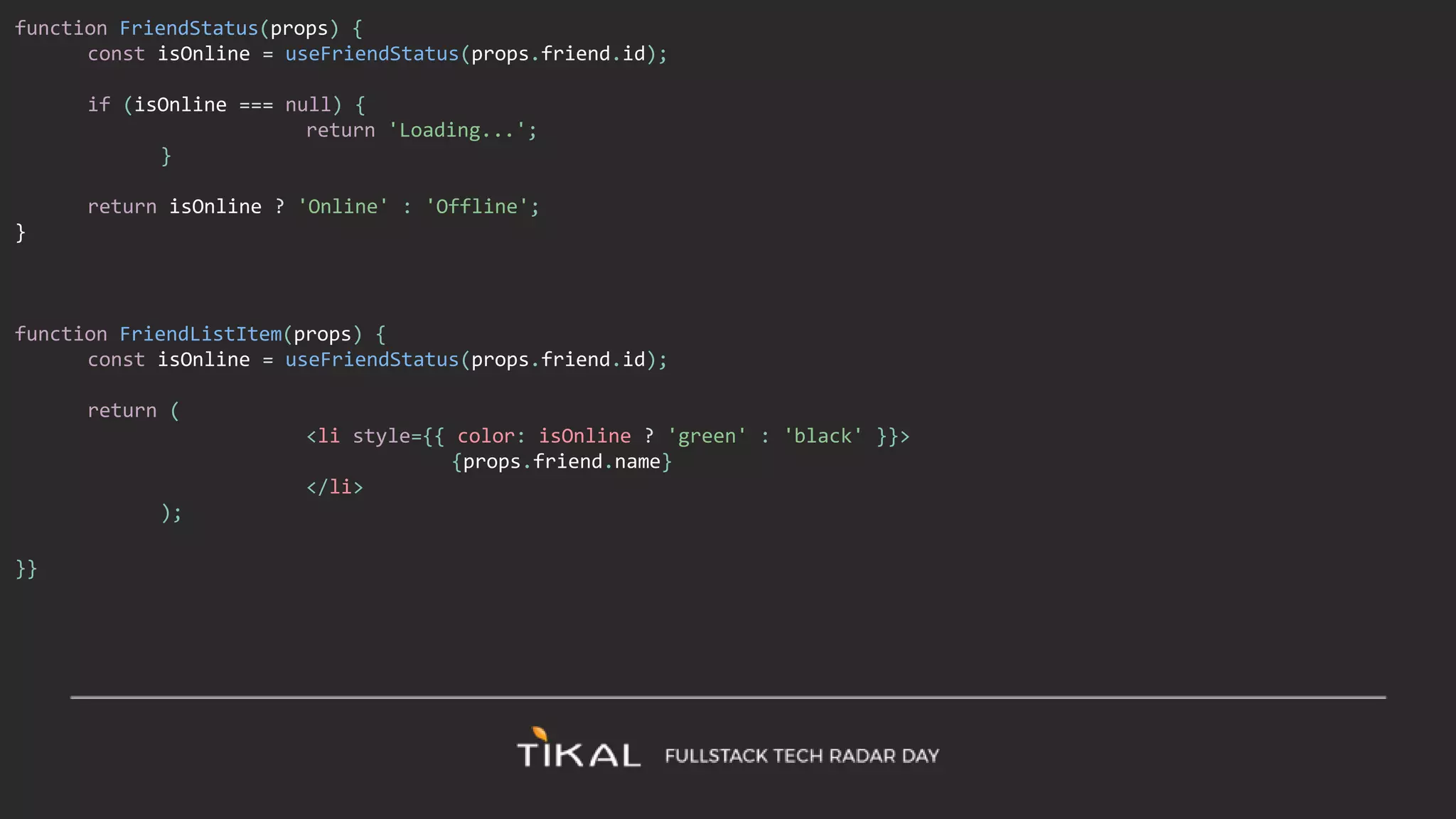 function FriendStatus(props) {
const isOnline = useFriendStatus(props.friend.id);
if (isOnline === null) {
return 'Loading...';
}
return isOnline ? 'Online' : 'Offline';
}
function FriendListItem(props) {
const isOnline = useFriendStatus(props.friend.id);
return (
<li style={{ color: isOnline ? 'green' : 'black' }}>
{props.friend.name}
</li>
);
}}
 