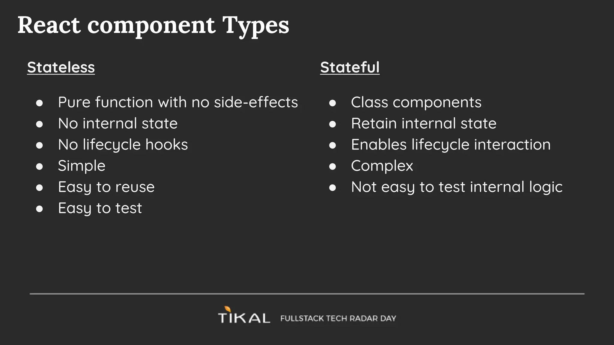 React component Types
Stateless
● Pure function with no side-effects
● No internal state
● No lifecycle hooks
● Simple
● Easy to reuse
● Easy to test
Stateful
● Class components
● Retain internal state
● Enables lifecycle interaction
● Complex
● Not easy to test internal logic
 