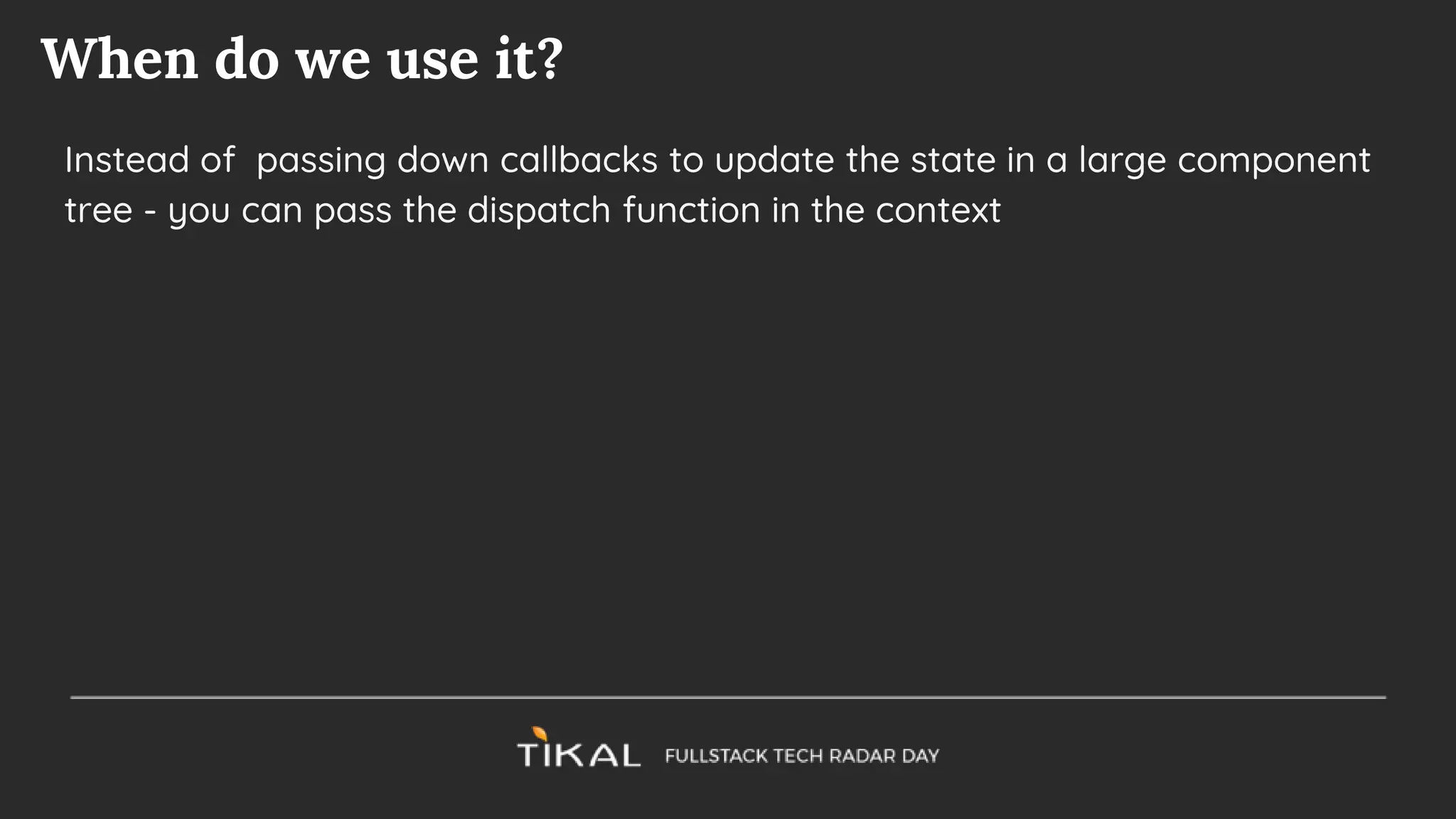 When do we use it?
Instead of passing down callbacks to update the state in a large component
tree - you can pass the dispatch function in the context
 
